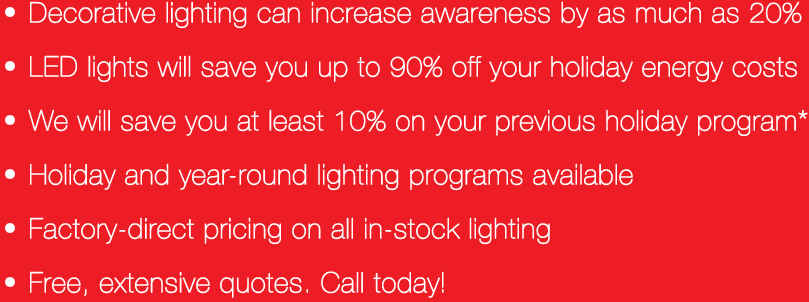 Decorative lighting can increase awareness by 20%, LED lights will save you up to 90% on your holiday energy costs, Spirit Lighting will save you at least 10% on your previous holiday display, Holiday and Year-Round lighting programs available, Factory-direct pricing on all in-stock lighting, Free and extensive quotes
